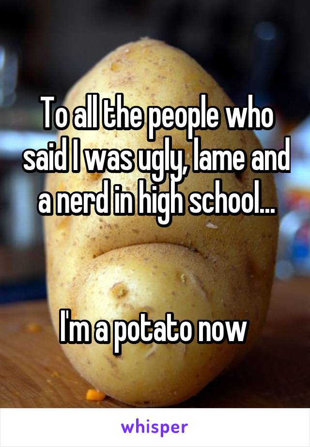 To all the people who said I was ugly, lame and a nerd in high school...


I'm a potato now 