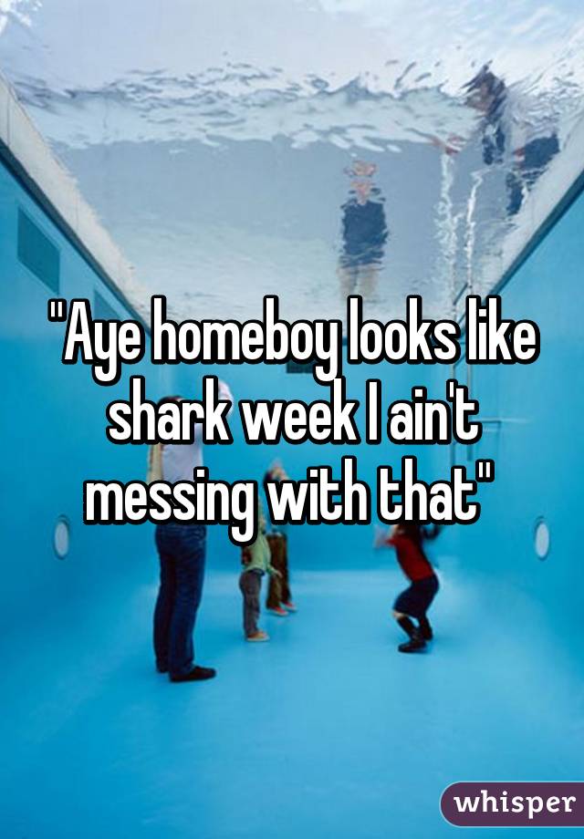 "Aye homeboy looks like shark week I ain't messing with that" 