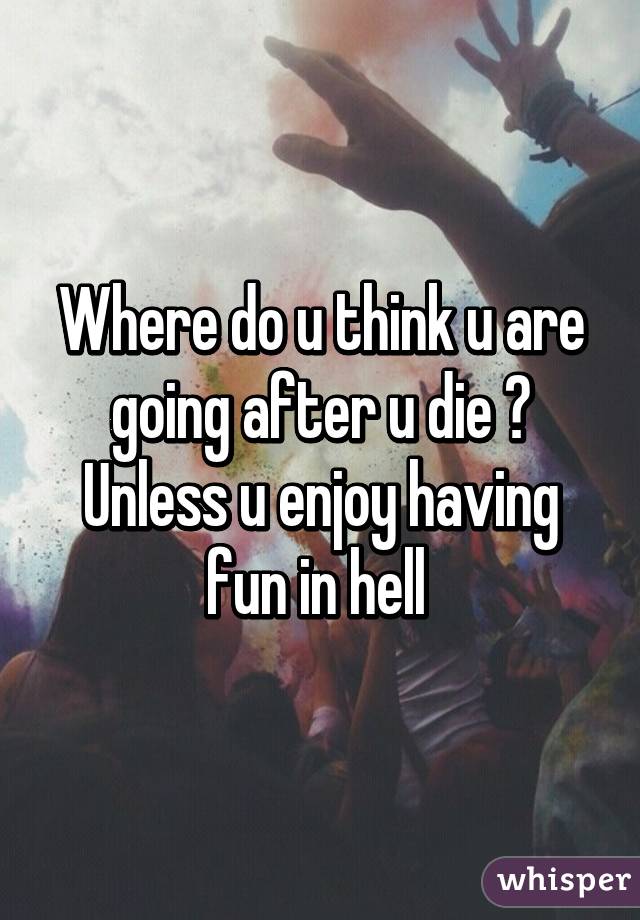 Where do u think u are going after u die ? Unless u enjoy having fun in hell 