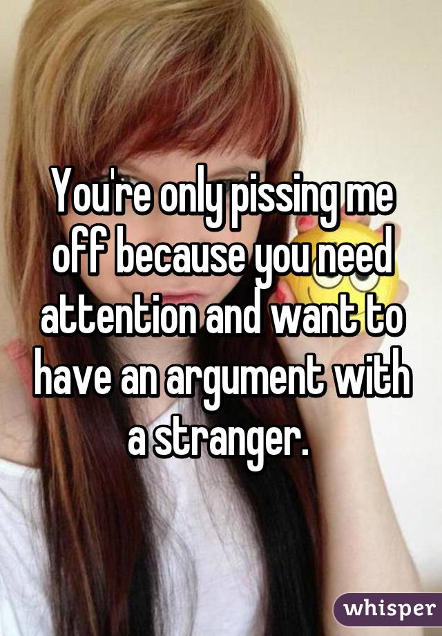 You're only pissing me off because you need attention and want to have an argument with a stranger. 