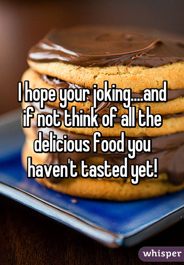 I hope your joking....and if not think of all the delicious food you haven't tasted yet!