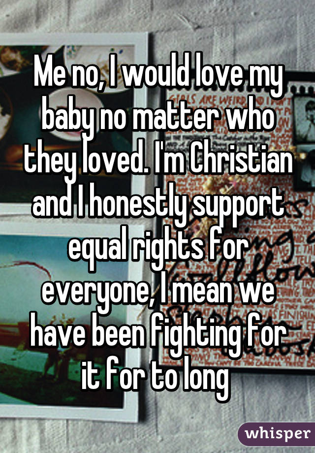 Me no, I would love my baby no matter who they loved. I'm Christian and I honestly support equal rights for everyone, I mean we have been fighting for it for to long 