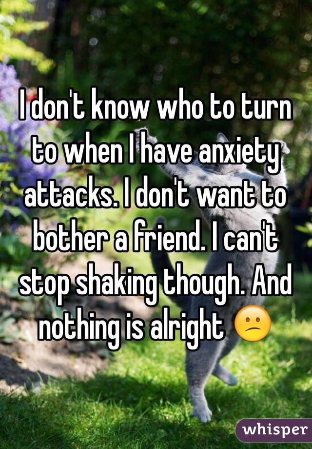 I don't know who to turn to when I have anxiety attacks. I don't want to bother a friend. I can't stop shaking though. And nothing is alright 😕