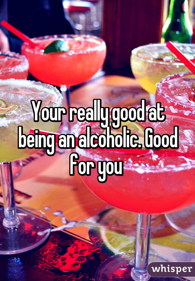 Your really good at being an alcoholic. Good for you 