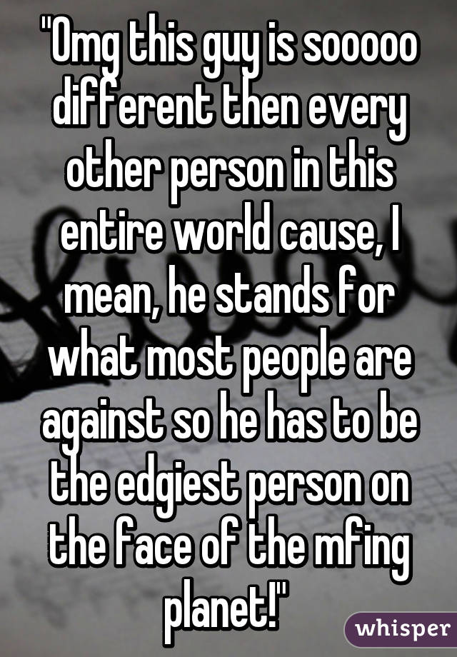 "Omg this guy is sooooo different then every other person in this entire world cause, I mean, he stands for what most people are against so he has to be the edgiest person on the face of the mfing planet!" 