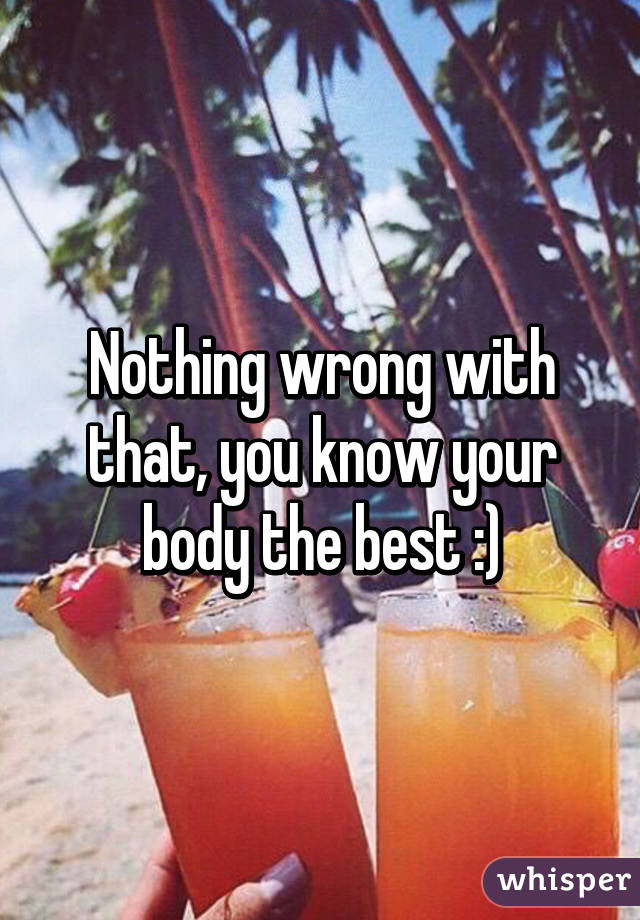 Nothing wrong with that, you know your body the best :)