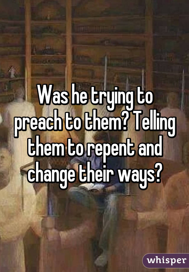 Was he trying to preach to them? Telling them to repent and change their ways?