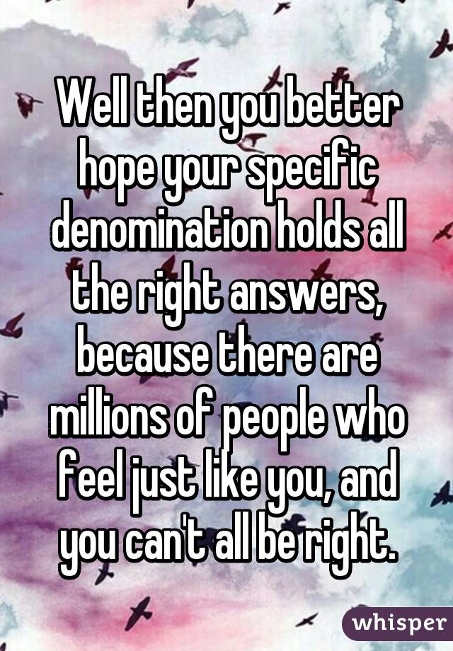 Well then you better hope your specific denomination holds all the right answers, because there are millions of people who feel just like you, and you can't all be right.