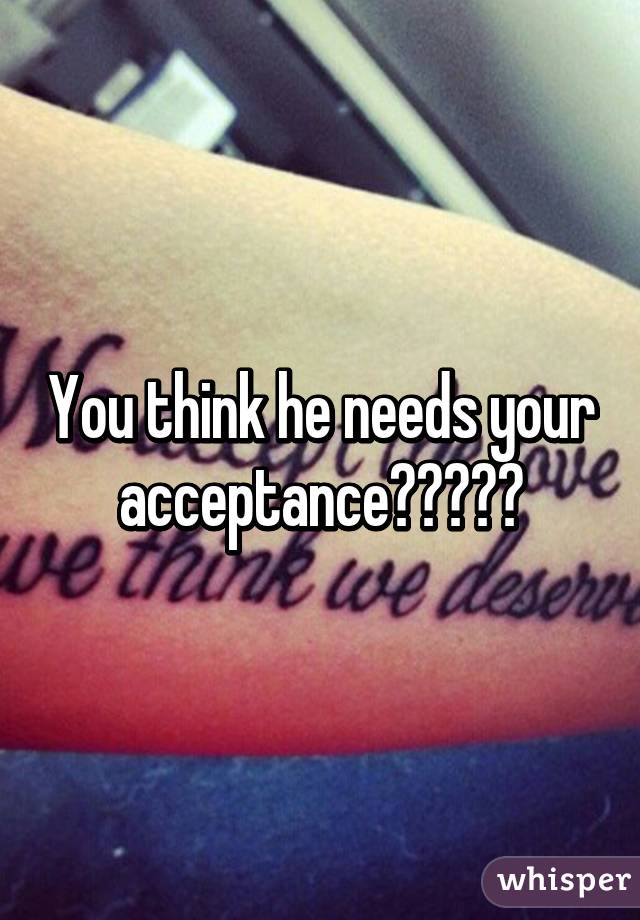 You think he needs your acceptance?😂😂😂😂