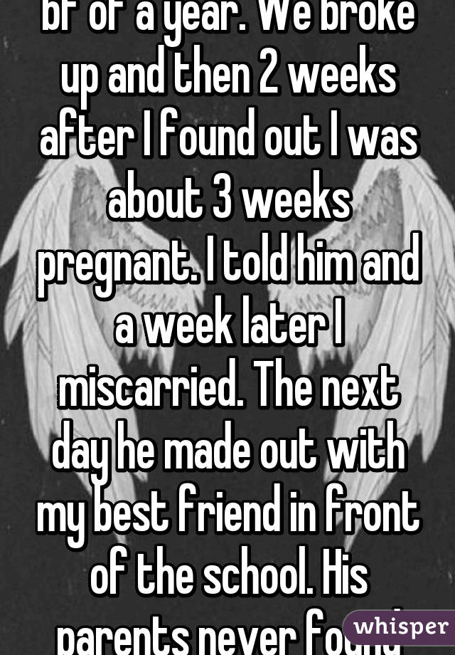 I got pregnant from my bf of a year. We broke up and then 2 weeks after I found out I was about 3 weeks pregnant. I told him and a week later I miscarried. The next day he made out with my best friend in front of the school. His parents never found out I was pregn