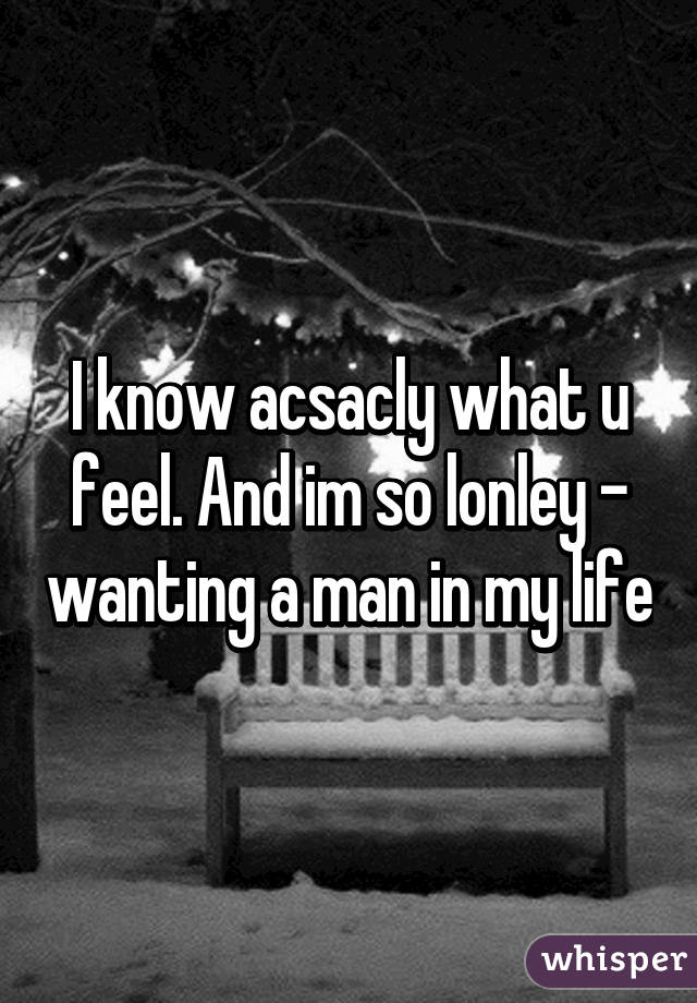 I know acsacly what u feel. And im so lonley - wanting a man in my life