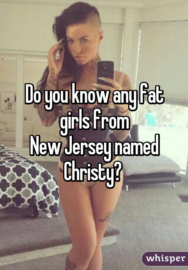 Do you know any fat girls from
New Jersey named Christy? 