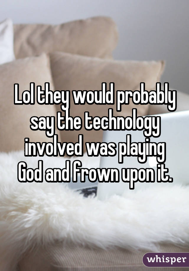 Lol they would probably say the technology involved was playing God and frown upon it.