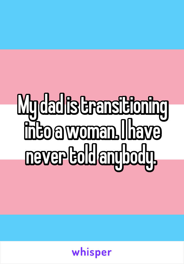My dad is transitioning into a woman. I have never told anybody. 