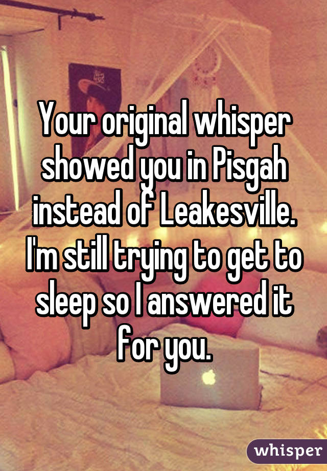 Your original whisper showed you in Pisgah instead of Leakesville. I'm still trying to get to sleep so I answered it for you.