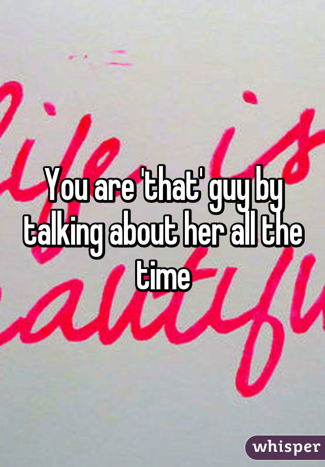 You are 'that' guy by talking about her all the time