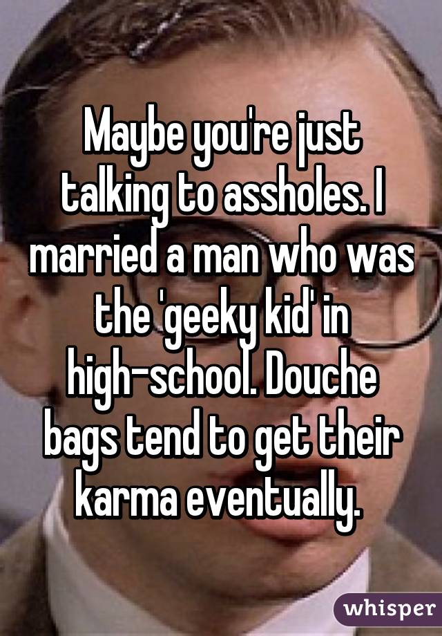 Maybe you're just talking to assholes. I married a man who was the 'geeky kid' in high-school. Douche bags tend to get their karma eventually. 