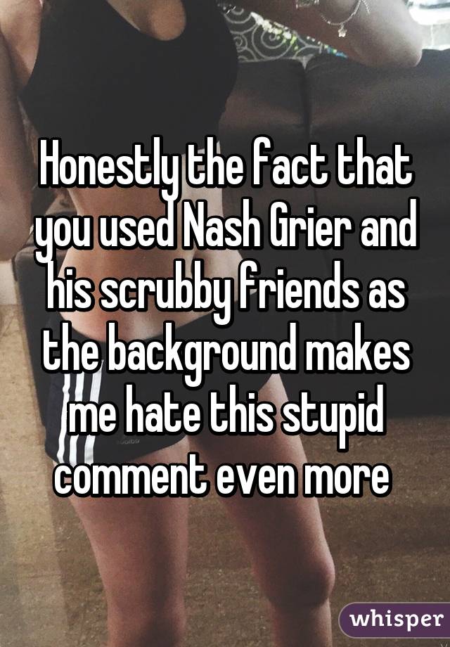 Honestly the fact that you used Nash Grier and his scrubby friends as the background makes me hate this stupid comment even more 