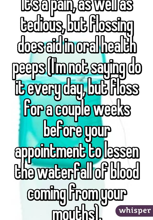 It's a pain, as well as tedious, but flossing does aid in oral health peeps (I'm not saying do it every day, but floss for a couple weeks before your appointment to lessen the waterfall of blood coming from your mouths).