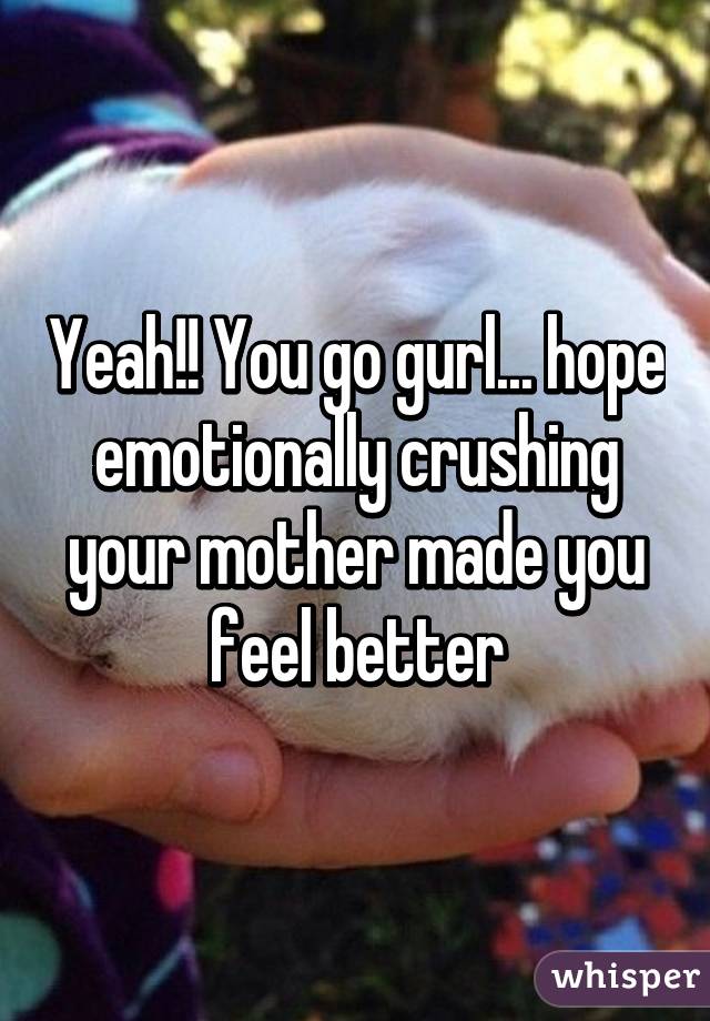 Yeah!! You go gurl... hope emotionally crushing your mother made you feel better