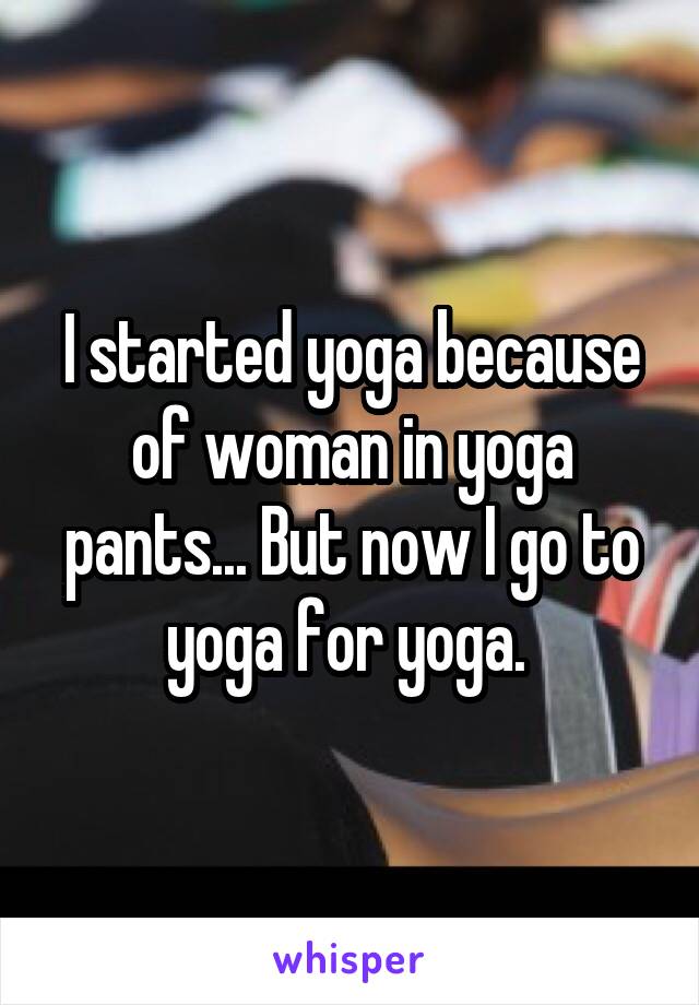 I started yoga because of woman in yoga pants... But now I go to yoga for yoga. 