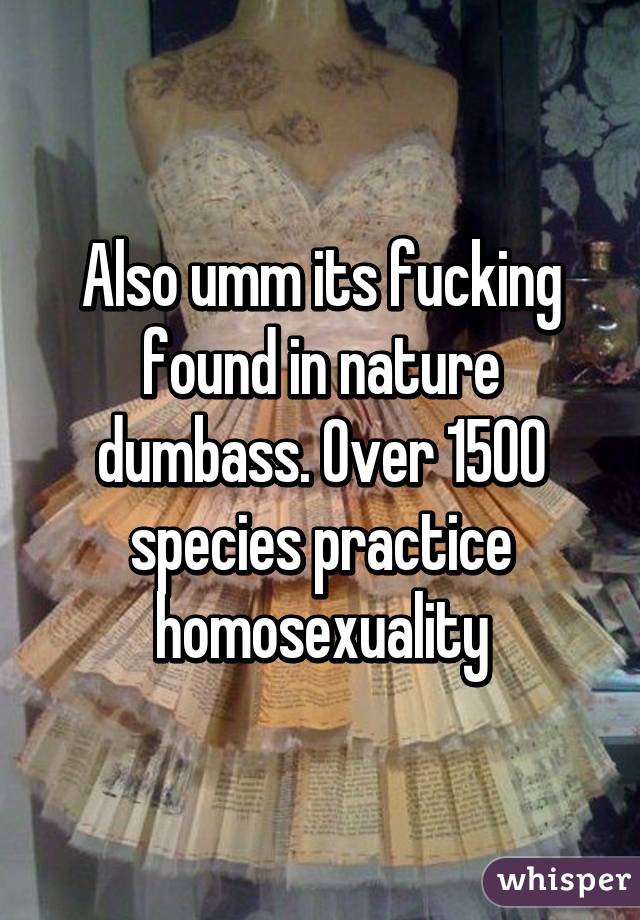 Also umm its fucking found in nature dumbass. Over 1500 species practice homosexuality