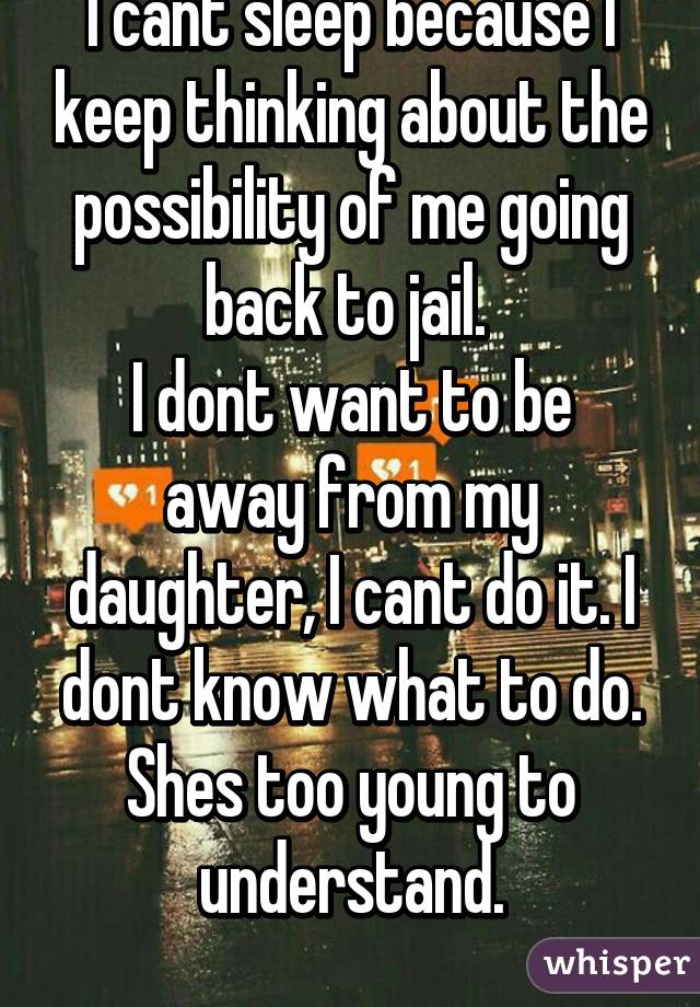 I cant sleep because I keep thinking about the possibility of me going back to jail. 
I dont want to be away from my daughter, I cant do it. I dont know what to do. Shes too young to understand.
