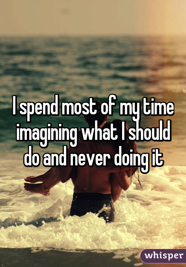 I spend most of my time imagining what I should do and never doing it