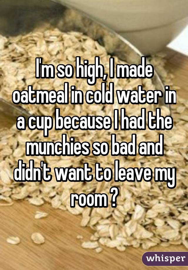 I'm so high, I made oatmeal in cold water in a cup because I had the munchies so bad and didn't want to leave my room 😂