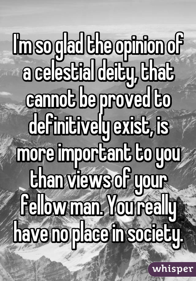 I'm so glad the opinion of a celestial deity, that cannot be proved to definitively exist, is more important to you than views of your fellow man. You really have no place in society.