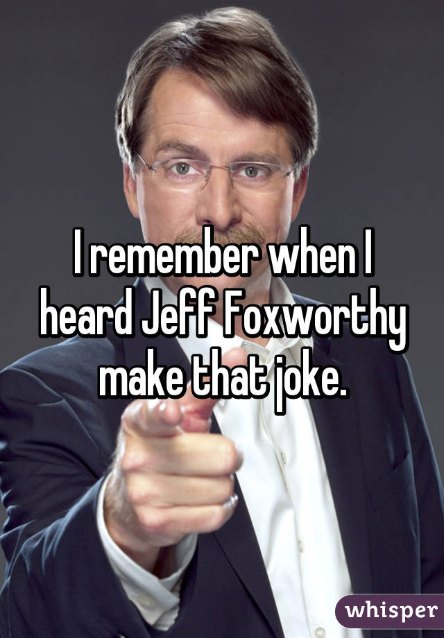 I remember when I heard Jeff Foxworthy make that joke.