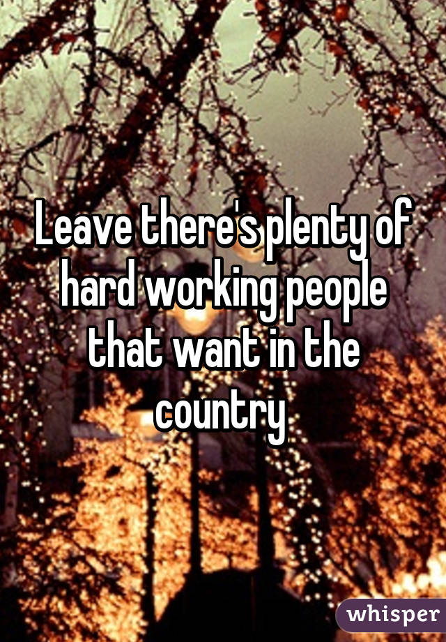 Leave there's plenty of hard working people that want in the country 