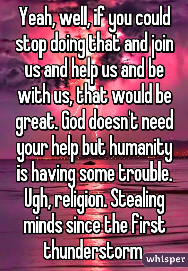 Yeah, well, if you could stop doing that and join us and help us and be with us, that would be great. God doesn't need your help but humanity is having some trouble. Ugh, religion. Stealing minds since the first thunderstorm.