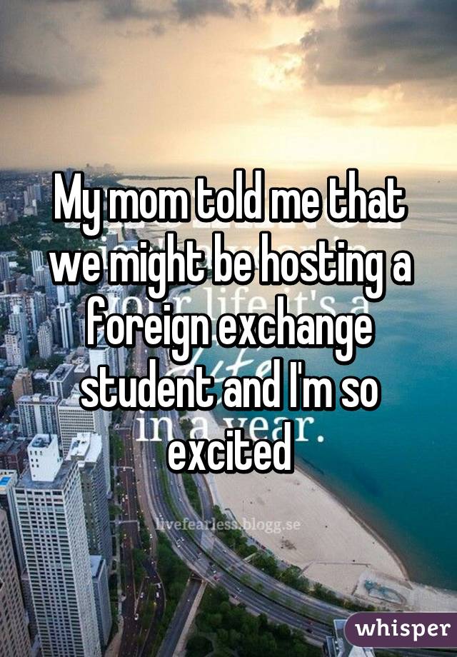 My mom told me that we might be hosting a foreign exchange student and I'm so excited