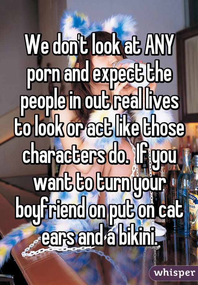 We don't look at ANY porn and expect the people in out real lives to look or act like those characters do.  If you want to turn your boyfriend on put on cat ears and a bikini.