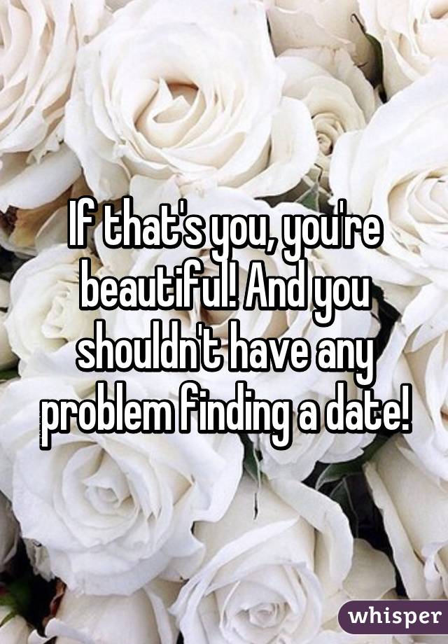 If that's you, you're beautiful! And you shouldn't have any problem finding a date!