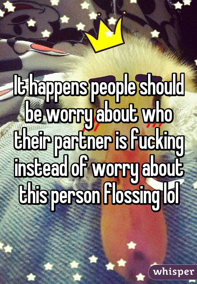 It happens people should be worry about who their partner is fucking instead of worry about this person flossing lol