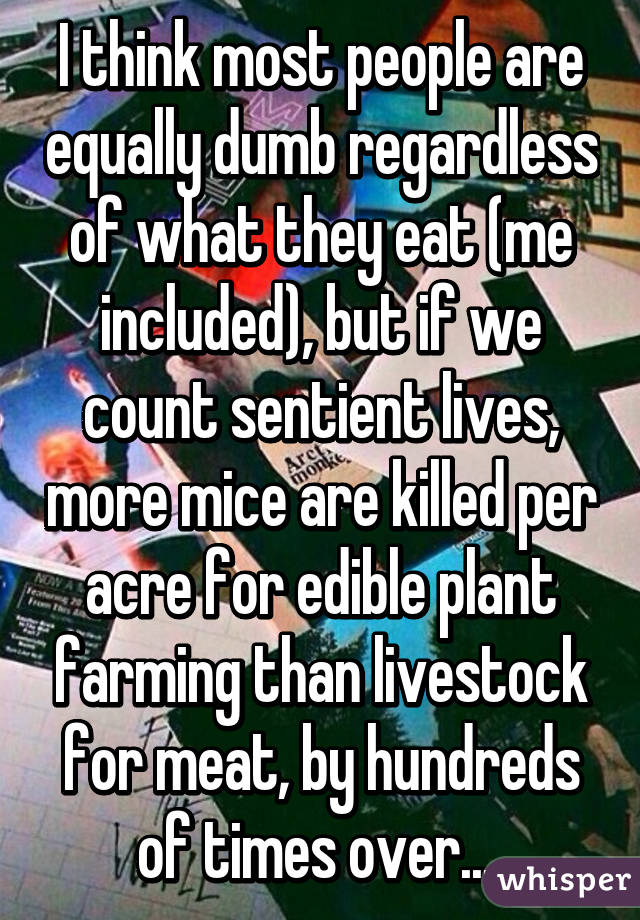 I think most people are equally dumb regardless of what they eat (me included), but if we count sentient lives, more mice are killed per acre for edible plant farming than livestock for meat, by hundreds of times over... 