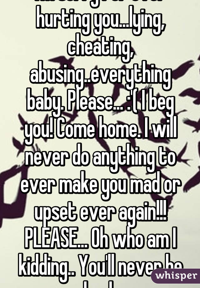 I'm sorry for ever hurting you...lying, cheating, abusing..everything baby. Please... :'( I beg you! Come home. I will never do anything to ever make you mad or upset ever again!!! PLEASE... Oh who am I kidding.. You'll never be back