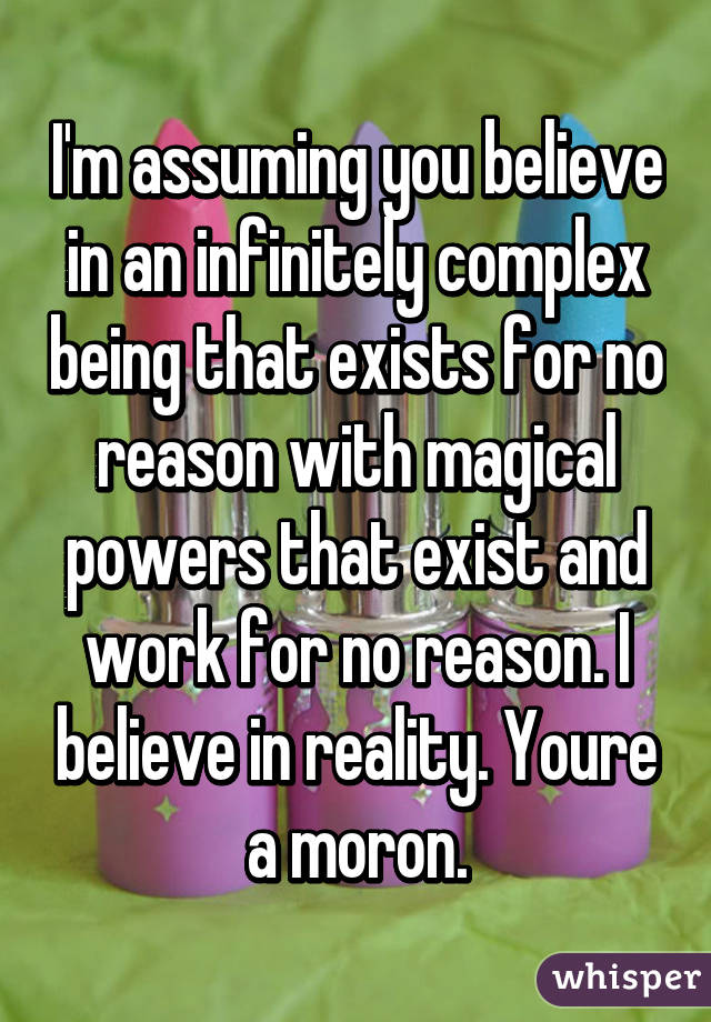 I'm assuming you believe in an infinitely complex being that exists for no reason with magical powers that exist and work for no reason. I believe in reality. Youre a moron.