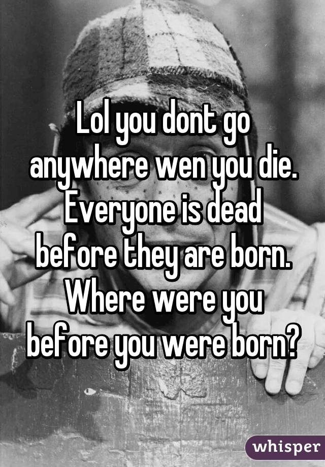 Lol you dont go anywhere wen you die. Everyone is dead before they are born. Where were you before you were born?