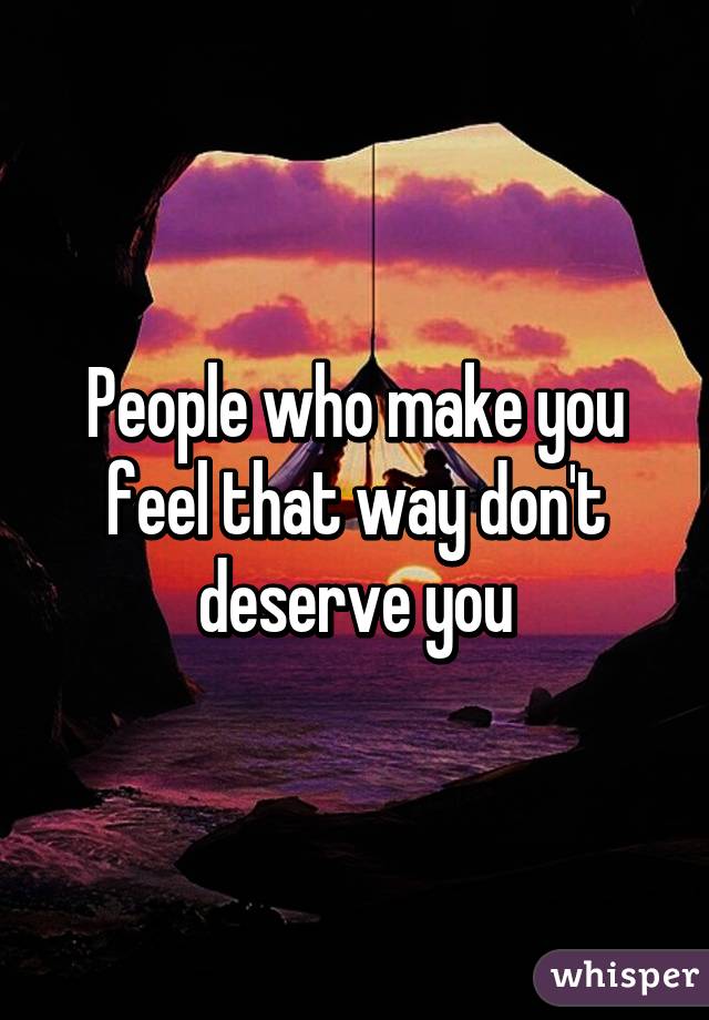 People who make you feel that way don't deserve you