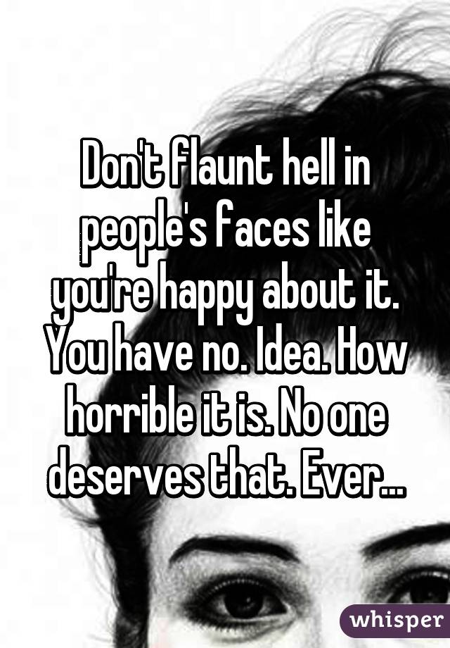 Don't flaunt hell in people's faces like you're happy about it. You have no. Idea. How horrible it is. No one deserves that. Ever...