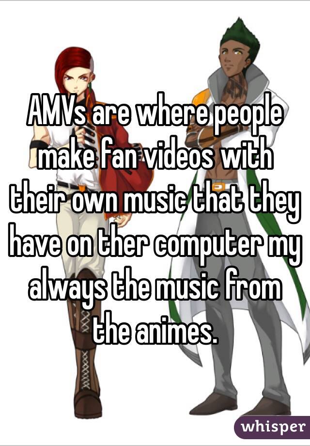 AMVs are where people make fan videos with their own music that they have on ther computer my always the music from the animes. 