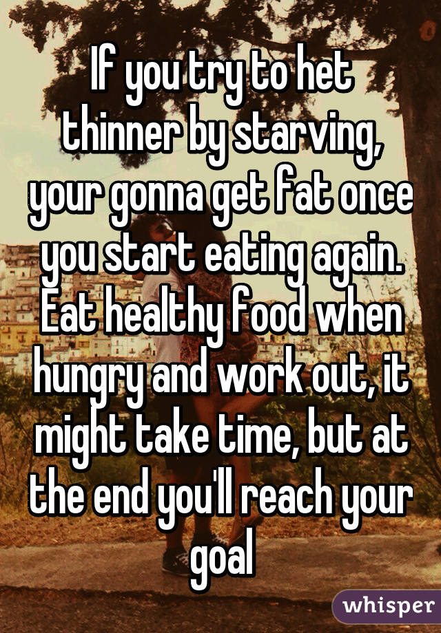 If you try to het thinner by starving, your gonna get fat once you start eating again. Eat healthy food when hungry and work out, it might take time, but at the end you'll reach your goal