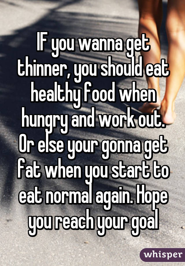 IF you wanna get thinner, you should eat healthy food when hungry and work out. Or else your gonna get fat when you start to eat normal again. Hope you reach your goal