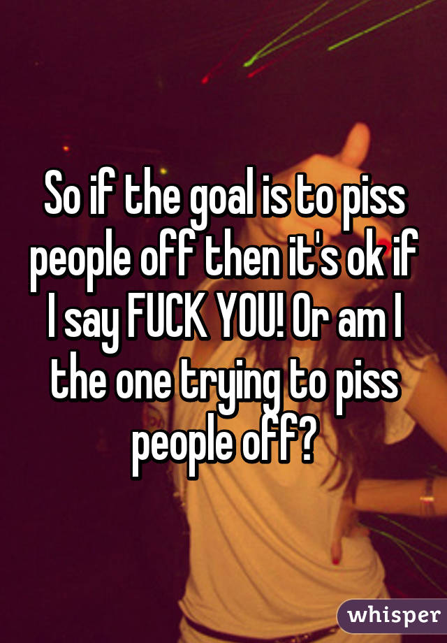 So if the goal is to piss people off then it's ok if I say FUCK YOU! Or am I the one trying to piss people off?