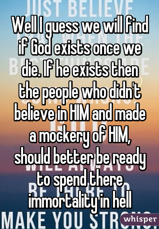 Well I guess we will find if God exists once we die. If he exists then the people who didn't believe in HIM and made a mockery of HIM, should better be ready to spend there immortality in hell