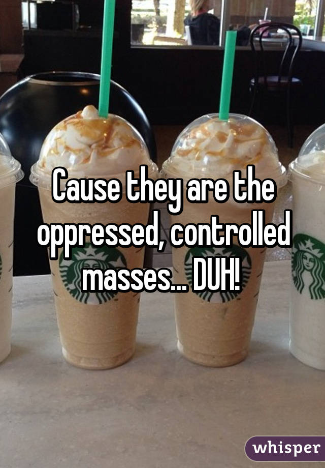 Cause they are the oppressed, controlled masses... DUH! 