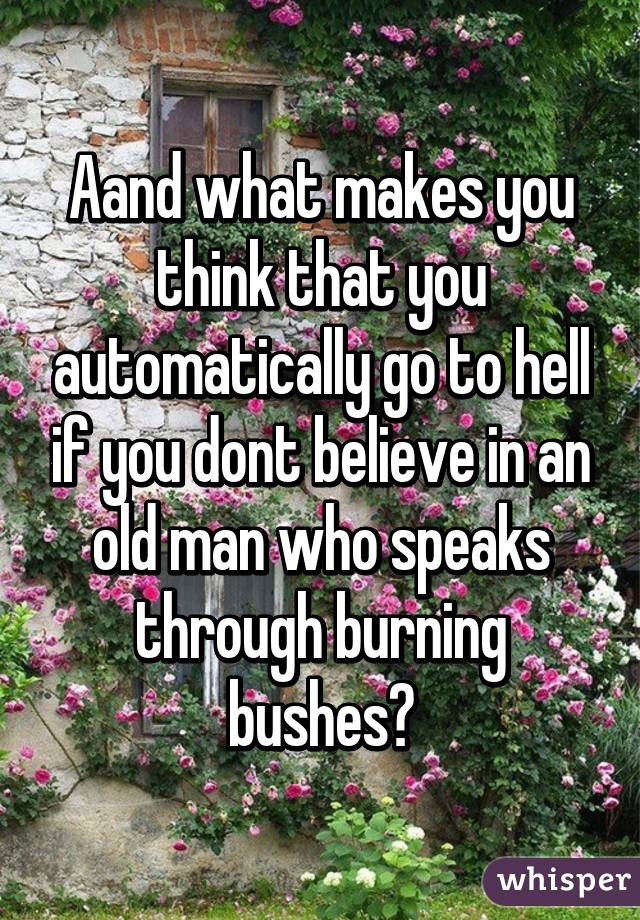 Aand what makes you think that you automatically go to hell if you dont believe in an old man who speaks through burning bushes?